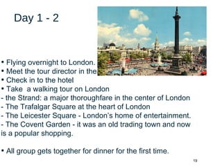 19
Day 1 - 2
• Flying overnight to London.
• Meet the tour director in the airport.
• Check in to the hotel
• Take a walking tour on London
- the Strand: a major thoroughfare in the center of London
- The Trafalgar Square at the heart of London
- The Leicester Square - London’s home of entertainment.
- The Covent Garden - it was an old trading town and now
is a popular shopping.
• All group gets together for dinner for the first time.
 