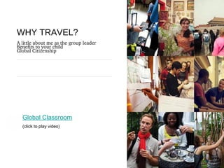 The purpose of life is to live it, to taste 
it, to experience to the utmost, to 
reach out eagerly and without fear for 
newer and richer experience.
WHY TRAVEL?
A little about me as the group leader
Benefits to your child
Global Citizenship
Global Classroom
(click to play video)
 