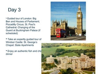 20
Day 3
• Guided tour of London: Big
Ben and Houses of Parliament;
Piccadilly Circus; St. Paul’s
Cathedral; Changing of the
Guard at Buckingham Palace (if
scheduled)
• Take an expertly guided tour of
Windsor Castle: St. George’s
Chapel; State Apartments
• Enjoy an authentic fish and chips
dinner
 