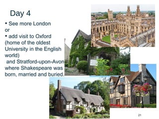 21
Day 4
• See more London
or
• add visit to Oxford
(home of the oldest
University in the English
world)
and Stratford-upon-Avon
where Shakespeare was
born, married and buried.
 