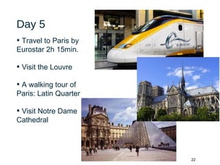 22
Day 5
• Travel to Paris by
Eurostar 2h 15min.
• Visit the Louvre
• A walking tour of
Paris: Latin Quarter
• Visit Notre Dame
Cathedral
 