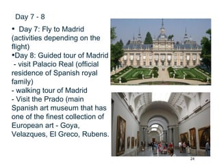 24
Day 7 - 8
• Day 7: Fly to Madrid
(activities depending on the
flight)
•Day 8: Guided tour of Madrid
- visit Palacio Real (official
residence of Spanish royal
family)
- walking tour of Madrid
- Visit the Prado (main
Spanish art museum that has
one of the finest collection of
European art - Goya,
Velazques, El Greco, Rubens.
 
