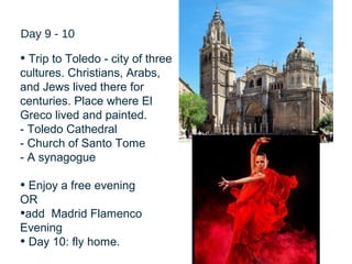 25
Day 9 - 10
• Trip to Toledo - city of three
cultures. Christians, Arabs,
and Jews lived there for
centuries. Place where El
Greco lived and painted.
- Toledo Cathedral
- Church of Santo Tome
- A synagogue
• Enjoy a free evening
OR
•add Madrid Flamenco
Evening
• Day 10: fly home.
 