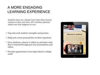 A MORE ENGAGING
LEARNING EXPERIENCE
Students learn on a deeper level when their lessons 
connect to their own lives. EF’s weShare platform 
makes sure that happens on tour.
• Taps into each student’s strengths and passions
• Helps put a more personal lens on their experience
• Gives students a chance to reflect on and share what
they’ve learned through post-tour presentations and
videos
• Provides opportunity to earn high school or college
credit
 
