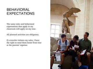 BEHAVIORAL
EXPECTATIONS
The same rules and behavioral 
expectations that apply in my 
classroom will apply on my tour.
All planned activities are obligatory.
If a traveler violates my rules, I have 
the right to send them home from tour 
at the parents’ expense. 
 