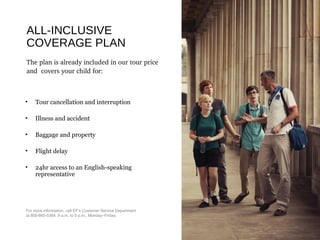 ALL-INCLUSIVE
COVERAGE PLAN
The plan is already included in our tour price 
and  covers your child for: 
• Tour cancellation and interruption
• Illness and accident
• Baggage and property
• Flight delay
• 24hr access to an English-speaking
representative
For more information, call EF’s Customer Service Department
at 800-665-5364, 9 a.m. to 5 p.m., Monday–Friday.
 