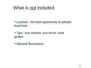 37
What is not included
• Lunches - the best opportunity to sample
local food
• Tips - tour director, bus driver, local
guides
• Optional Excursions
 