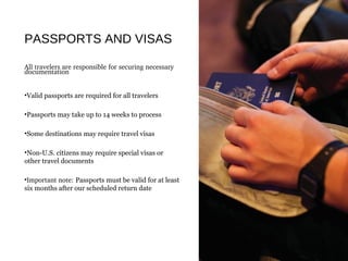 PASSPORTS AND VISAS
All travelers are responsible for securing necessary 
documentation 
•Valid passports are required for all travelers
•Passports may take up to 14 weeks to process
•Some destinations may require travel visas
•Non-U.S. citizens may require special visas or
other travel documents
•Important note: Passports must be valid for at least
six months after our scheduled return date
 