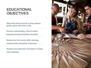 EDUCATIONAL
OBJECTIVES
Align with school curricula to bring subjects, 
people, places and events to life.
Promote understanding, cultural respect, 
language learning and global citizenship.
Sharpen key 21st century skills, including 
communication and global competence.
Navigate new experiences and adapt to change 
with confidence.
 