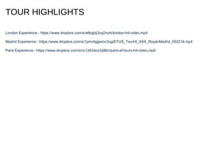 TOUR HIGHLIGHTS
London Experience - https://www.dropbox.com/s/a6kgtzj3uq2nyrk/london-hd-video.mp4
Madrid Experience - https://www.dropbox.com/s/1pmvhjgjwroc3ug/ETUS_TourHI_XXX_Royal-Madrid_052214.mp4
Paris Experience - https://www.dropbox.com/s/oc1z63wvz3yl8br/paris-ef-tours-hd-video.mp4
 