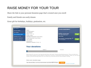 RAISE MONEY FOR YOUR TOUR
Share the link to your personal donation page that’s created once you enroll
Family and friends can easily donate 
Great gift for birthdays, holidays, graduation, etc.
 