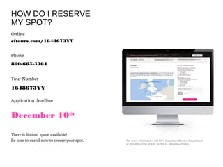 For more information, call EF’s Customer Service Department
at 800-665-5364, 9 a.m. to 5 p.m., Monday–Friday.
HOW DO I RESERVE
MY SPOT?
Online
eftours.com/1648673YY
Phone
800-665-5364
Tour Number
1648673YY
Application deadline
December 10th
There is limited space available!  
Be sure to enroll now to secure your spot.
 