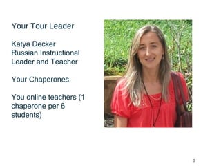 5
Your Tour Leader
Katya Decker
Russian Instructional
Leader and Teacher
Your Chaperones
You online teachers (1
chaperone per 6
students)
 