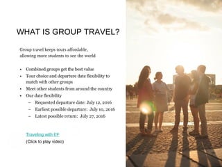 Traveling with EF
Group travel keeps tours affordable, 
allowing more students to see the world
• Combined groups get the best value
• Tour choice and departure date flexibility to
match with other groups
• Meet other students from around the country
• Our date flexibility
– Requested departure date: July 12, 2016
– Earliest possible departure: July 10, 2016
– Latest possible return: July 27, 2016
Traveling with EF
(Click to play video)
WHAT IS GROUP TRAVEL?
 