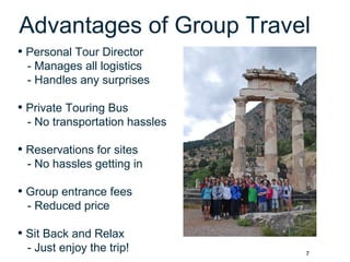 7
Advantages of Group Travel
• Personal Tour Director
- Manages all logistics
- Handles any surprises
• Private Touring Bus
- No transportation hassles
• Reservations for sites
- No hassles getting in
• Group entrance fees
- Reduced price
• Sit Back and Relax
- Just enjoy the trip!
 