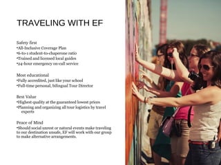 TRAVELING WITH EF
Safety first
•All-Inclusive Coverage Plan
•6-to-1 student-to-chaperone ratio
•Trained and licensed local guides
•24-hour emergency on-call service
Most educational
•Fully accredited, just like your school
•Full-time personal, bilingual Tour Director
Best Value
•Highest quality at the guaranteed lowest prices
•Planning and organizing all tour logistics by travel
experts
Peace of Mind
•Should social unrest or natural events make traveling
to our destination unsafe, EF will work with our group
to make alternative arrangements.
 