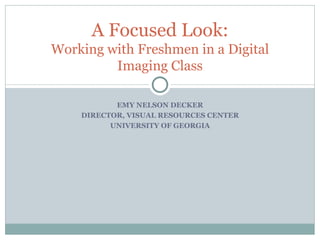 EMY NELSON DECKER DIRECTOR, VISUAL RESOURCES CENTER UNIVERSITY OF GEORGIA A Focused Look: Working with Freshmen in a Digital Imaging Class 