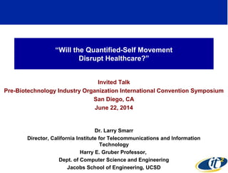 “Will the Quantified-Self Movement
Disrupt Healthcare?”
Invited Talk
Pre-Biotechnology Industry Organization International Convention Symposium
San Diego, CA
June 22, 2014
Dr. Larry Smarr
Director, California Institute for Telecommunications and Information
Technology
Harry E. Gruber Professor,
Dept. of Computer Science and Engineering
Jacobs School of Engineering, UCSD
1
 