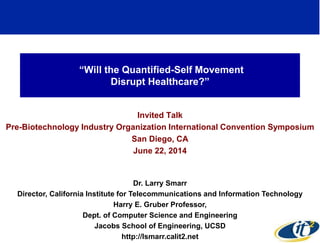 “Will the Quantified-Self Movement
Disrupt Healthcare?”
Invited Talk
Pre-Biotechnology Industry Organization International Convention Symposium
San Diego, CA
June 22, 2014
Dr. Larry Smarr
Director, California Institute for Telecommunications and Information Technology
Harry E. Gruber Professor,
Dept. of Computer Science and Engineering
Jacobs School of Engineering, UCSD
http://lsmarr.calit2.net
1
 