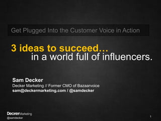 @samdecker 1 Get Plugged Into the Customer Voice in Action  3 ideas to succeed… in a world full of influencers. Sam Decker Decker Marketing // Former CMO of Bazaarvoice sam@deckermarketing.com / @samdecker 