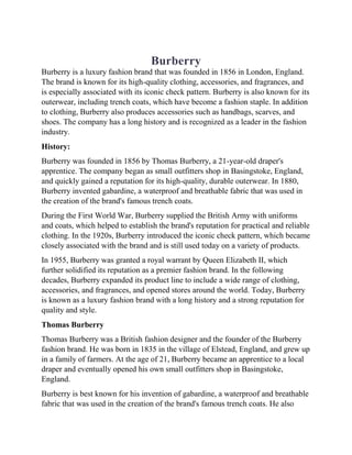 Burberry
Burberry is a luxury fashion brand that was founded in 1856 in London, England.
The brand is known for its high-quality clothing, accessories, and fragrances, and
is especially associated with its iconic check pattern. Burberry is also known for its
outerwear, including trench coats, which have become a fashion staple. In addition
to clothing, Burberry also produces accessories such as handbags, scarves, and
shoes. The company has a long history and is recognized as a leader in the fashion
industry.
History:
Burberry was founded in 1856 by Thomas Burberry, a 21-year-old draper's
apprentice. The company began as small outfitters shop in Basingstoke, England,
and quickly gained a reputation for its high-quality, durable outerwear. In 1880,
Burberry invented gabardine, a waterproof and breathable fabric that was used in
the creation of the brand's famous trench coats.
During the First World War, Burberry supplied the British Army with uniforms
and coats, which helped to establish the brand's reputation for practical and reliable
clothing. In the 1920s, Burberry introduced the iconic check pattern, which became
closely associated with the brand and is still used today on a variety of products.
In 1955, Burberry was granted a royal warrant by Queen Elizabeth II, which
further solidified its reputation as a premier fashion brand. In the following
decades, Burberry expanded its product line to include a wide range of clothing,
accessories, and fragrances, and opened stores around the world. Today, Burberry
is known as a luxury fashion brand with a long history and a strong reputation for
quality and style.
Thomas Burberry
Thomas Burberry was a British fashion designer and the founder of the Burberry
fashion brand. He was born in 1835 in the village of Elstead, England, and grew up
in a family of farmers. At the age of 21, Burberry became an apprentice to a local
draper and eventually opened his own small outfitters shop in Basingstoke,
England.
Burberry is best known for his invention of gabardine, a waterproof and breathable
fabric that was used in the creation of the brand's famous trench coats. He also
 
