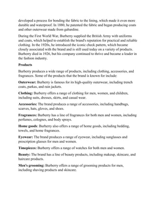 developed a process for bonding the fabric to the lining, which made it even more
durable and waterproof. In 1880, he patented the fabric and began producing coats
and other outerwear made from gabardine.
During the First World War, Burberry supplied the British Army with uniforms
and coats, which helped to establish the brand's reputation for practical and reliable
clothing. In the 1920s, he introduced the iconic check pattern, which became
closely associated with the brand and is still used today on a variety of products.
Burberry died in 1926, but his company continued to thrive and became a leader in
the fashion industry.
Products
Burberry produces a wide range of products, including clothing, accessories, and
fragrances. Some of the products that the brand is known for include:
Outerwear: Burberry is famous for its high-quality outerwear, including trench
coats, parkas, and rain jackets.
Clothing: Burberry offers a range of clothing for men, women, and children,
including suits, dresses, skirts, and casual wear.
Accessories: The brand produces a range of accessories, including handbags,
scarves, hats, gloves, and shoes.
Fragrances: Burberry has a line of fragrances for both men and women, including
perfumes, colognes, and body sprays.
Home goods: Burberry also offers a range of home goods, including bedding,
towels, and home fragrances.
Eyewear: The brand produces a range of eyewear, including sunglasses and
prescription glasses for men and women.
Timepieces: Burberry offers a range of watches for both men and women.
Beauty: The brand has a line of beauty products, including makeup, skincare, and
haircare products.
Men's grooming: Burberry offers a range of grooming products for men,
including shaving products and skincare.
 