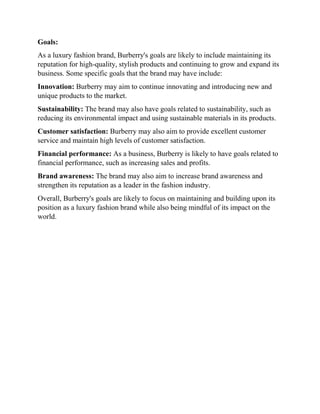 Goals:
As a luxury fashion brand, Burberry's goals are likely to include maintaining its
reputation for high-quality, stylish products and continuing to grow and expand its
business. Some specific goals that the brand may have include:
Innovation: Burberry may aim to continue innovating and introducing new and
unique products to the market.
Sustainability: The brand may also have goals related to sustainability, such as
reducing its environmental impact and using sustainable materials in its products.
Customer satisfaction: Burberry may also aim to provide excellent customer
service and maintain high levels of customer satisfaction.
Financial performance: As a business, Burberry is likely to have goals related to
financial performance, such as increasing sales and profits.
Brand awareness: The brand may also aim to increase brand awareness and
strengthen its reputation as a leader in the fashion industry.
Overall, Burberry's goals are likely to focus on maintaining and building upon its
position as a luxury fashion brand while also being mindful of its impact on the
world.
 