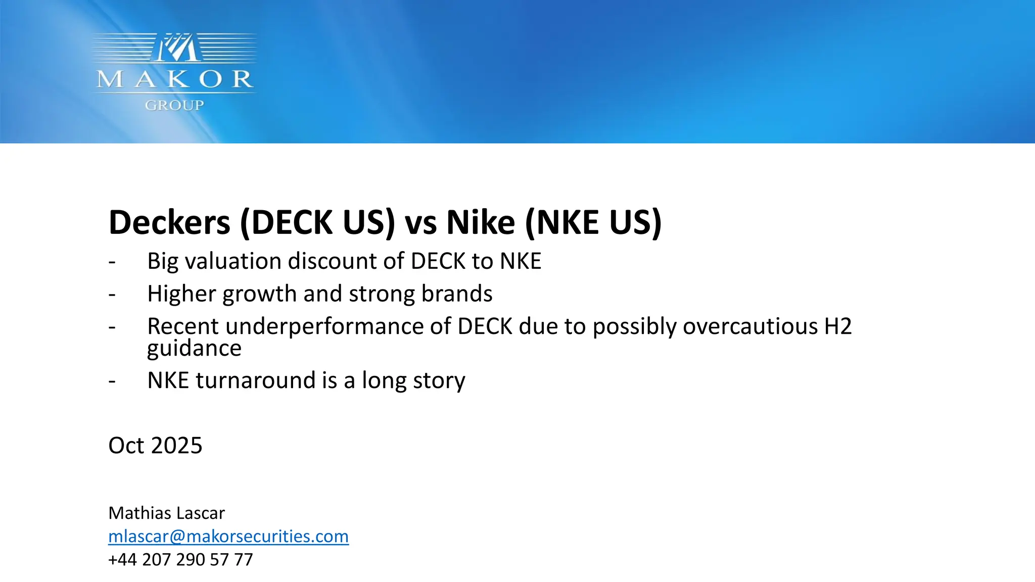 Deckers (DECK US) vs Nike (NKE US)
- Big valuation discount of DECK to NKE
- Higher growth and strong brands
- Recent underperformance of DECK due to possibly overcautious H2
guidance
- NKE turnaround is a long story
Oct 2025
Mathias Lascar
mlascar@makorsecurities.com
+44 207 290 57 77
 