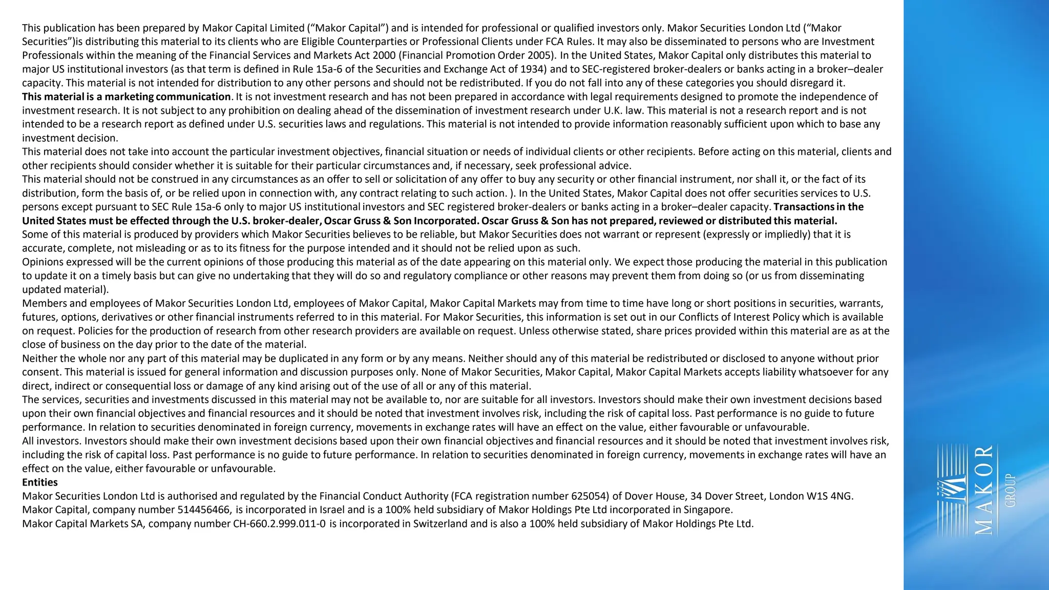 This publication has been prepared by Makor Capital Limited (“Makor Capital”) and is intended for professional or qualified investors only. Makor Securities London Ltd (“Makor
Securities”)is distributing this material to its clients who are Eligible Counterparties or Professional Clients under FCA Rules. It may also be disseminated to persons who are Investment
Professionals within the meaning of the Financial Services and Markets Act 2000 (Financial Promotion Order 2005). In the United States, Makor Capital only distributes this material to
major US institutional investors (as that term is defined in Rule 15a-6 of the Securities and Exchange Act of 1934) and to SEC-registered broker-dealers or banks acting in a broker–dealer
capacity. This material is not intended for distribution to any other persons and should not be redistributed. If you do not fall into any of these categories you should disregard it.
This material is a marketing communication. It is not investment research and has not been prepared in accordance with legal requirements designed to promote the independence of
investment research. It is not subject to any prohibition on dealing ahead of the dissemination of investment research under U.K. law. This material is not a research report and is not
intended to be a research report as defined under U.S. securities laws and regulations. This material is not intended to provide information reasonably sufficient upon which to base any
investment decision.
This material does not take into account the particular investment objectives, financial situation or needs of individual clients or other recipients. Before acting on this material, clients and
other recipients should consider whether it is suitable for their particular circumstances and, if necessary, seek professional advice.
This material should not be construed in any circumstances as an offer to sell or solicitation of any offer to buy any security or other financial instrument, nor shall it, or the fact of its
distribution, form the basis of, or be relied upon in connection with, any contract relating to such action. ). In the United States, Makor Capital does not offer securities services to U.S.
persons except pursuant to SEC Rule 15a-6 only to major US institutional investors and SEC registered broker-dealers or banks acting in a broker–dealer capacity. Transactionsin the
United States must be effected through the U.S. broker-dealer, Oscar Gruss & Son Incorporated.Oscar Gruss & Son has not prepared, reviewed or distributed this material.
Some of this material is produced by providers which Makor Securities believes to be reliable, but Makor Securities does not warrant or represent (expressly or impliedly) that it is
accurate, complete, not misleading or as to its fitness for the purpose intended and it should not be relied upon as such.
Opinions expressed will be the current opinions of those producing this material as of the date appearing on this material only. We expect those producing the material in this publication
to update it on a timely basis but can give no undertaking that they will do so and regulatory compliance or other reasons may prevent them from doing so (or us from disseminating
updated material).
Members and employees of Makor Securities London Ltd, employees of Makor Capital, Makor Capital Markets may from time to time have long or short positions in securities, warrants,
futures, options, derivatives or other financial instruments referred to in this material. For Makor Securities, this information is set out in our Conflicts of Interest Policy which is available
on request. Policies for the production of research from other research providers are available on request. Unless otherwise stated, share prices provided within this material are as at the
close of business on the day prior to the date of the material.
Neither the whole nor any part of this material may be duplicated in any form or by any means. Neither should any of this material be redistributed or disclosed to anyone without prior
consent. This material is issued for general information and discussion purposes only. None of Makor Securities, Makor Capital, Makor Capital Markets accepts liability whatsoever for any
direct, indirect or consequential loss or damage of any kind arising out of the use of all or any of this material.
The services, securities and investments discussed in this material may not be available to, nor are suitable for all investors. Investors should make their own investment decisions based
upon their own financial objectives and financial resources and it should be noted that investment involves risk, including the risk of capital loss. Past performance is no guide to future
performance. In relation to securities denominated in foreign currency, movements in exchange rates will have an effect on the value, either favourable or unfavourable.
All investors. Investors should make their own investment decisions based upon their own financial objectives and financial resources and it should be noted that investment involves risk,
including the risk of capital loss. Past performance is no guide to future performance. In relation to securities denominated in foreign currency, movements in exchange rates will have an
effect on the value, either favourable or unfavourable.
Entities
Makor Securities London Ltd is authorised and regulated by the Financial Conduct Authority (FCA registration number 625054) of Dover House, 34 Dover Street, London W1S 4NG.
Makor Capital, company number 514456466, is incorporated in Israel and is a 100% held subsidiary of Makor Holdings Pte Ltd incorporated in Singapore.
Makor Capital Markets SA, company number CH-660.2.999.011-0 is incorporated in Switzerland and is also a 100% held subsidiary of Makor Holdings Pte Ltd.
 