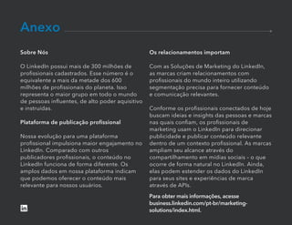 Para obter mais informações, acesse
business.linkedin.com/pt-br/marketing-
solutions/index.html.
Anexo
Sobre Nós
O LinkedIn possui mais de 300 milhões de
proﬁssionais cadastrados. Esse número é o
equivalente a mais da metade dos 600
milhões de proﬁssionais do planeta. Isso
representa o maior grupo em todo o mundo
de pessoas inﬂuentes, de alto poder aquisitivo
e instruídas.
Plataforma de publicação proﬁssional
Nossa evolução para uma plataforma
proﬁssional impulsiona maior engajamento no
LinkedIn. Comparado com outros
publicadores proﬁssionais, o conteúdo no
LinkedIn funciona de forma diferente. Os
amplos dados em nossa plataforma indicam
que podemos oferecer o conteúdo mais
relevante para nossos usuários.
Os relacionamentos importam
Com as Soluções de Marketing do LinkedIn,
as marcas criam relacionamentos com
proﬁssionais do mundo inteiro utilizando
segmentação precisa para fornecer conteúdo
e comunicação relevantes.
Conforme os proﬁssionais conectados de hoje
buscam ideias e insights das pessoas e marcas
nas quais conﬁam, os proﬁssionais de
marketing usam o LinkedIn para direcionar
publicidade e publicar conteúdo relevante
dentro de um contexto proﬁssional. As marcas
ampliam seu alcance através do
compartilhamento em mídias sociais – o que
ocorre de forma natural no LinkedIn. Ainda,
elas podem estender os dados do LinkedIn
para seus sites e experiências de marca
através de APIs.
 