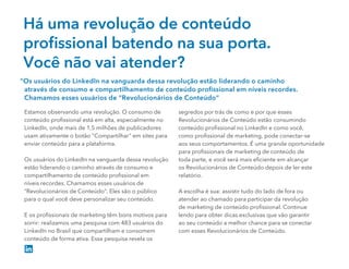 Há uma revolução de conteúdo
proﬁssional batendo na sua porta.
Você não vai atender?
Estamos observando uma revolução. O consumo de
conteúdo proﬁssional está em alta, especialmente no
LinkedIn, onde mais de 1,5 milhões de publicadores
usam ativamente o botão "Compartilhar" em sites para
enviar conteúdo para a plataforma.
Os usuários do LinkedIn na vanguarda dessa revolução
estão liderando o caminho através de consumo e
compartilhamento de conteúdo proﬁssional em
níveis recordes. Chamamos esses usuários de
“Revolucionários de Conteúdo”. Eles são o público
para o qual você deve personalizar seu conteúdo.
E os proﬁssionais de marketing têm bons motivos para
sorrir: realizamos uma pesquisa com 483 usuários do
LinkedIn no Brasil que compartilham e consomem
conteúdo de forma ativa. Essa pesquisa revela os
segredos por trás de como e por que esses
Revolucionários de Conteúdo estão consumindo
conteúdo proﬁssional no LinkedIn e como você,
como proﬁssional de marketing, pode conectar-se
aos seus comportamentos. É uma grande oportunidade
para proﬁssionais de marketing de conteúdo de
toda parte, e você será mais eﬁciente em alcançar
os Revolucionários de Conteúdo depois de ler este
relatório.
A escolha é sua: assistir tudo do lado de fora ou
atender ao chamado para participar da revolução
de marketing de conteúdo proﬁssional. Continue
lendo para obter dicas exclusivas que vão garantir
ao seu conteúdo a melhor chance para se conectar
com esses Revolucionários de Conteúdo.
“Os usuários do LinkedIn na vanguarda dessa revolução estão liderando o caminho
através de consumo e compartilhamento de conteúdo proﬁssional em níveis recordes.
Chamamos esses usuários de “Revolucionários de Conteúdo”
 