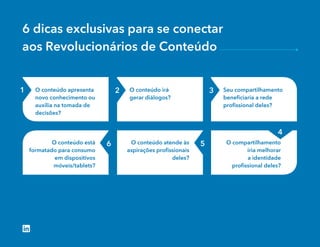 6 dicas exclusivas para se conectar
aos Revolucionários de Conteúdo
O conteúdo apresenta
novo conhecimento ou
auxilia na tomada de
decisões?
O conteúdo irá
gerar diálogos?
Seu compartilhamento
beneﬁciaria a rede
proﬁssional deles?
O conteúdo está
formatado para consumo
em dispositivos
móveis/tablets?
O conteúdo atende às
aspirações proﬁssionais
deles?
O compartilhamento
iria melhorar
a identidade
proﬁssional deles?
1 2 3
56
4
 