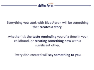 Everything you cook with Blue Apron will be something
that creates a story,
whether it’s the taste reminding you of a time in your
childhood, or creating something new with a
significant other.
Every dish created will say something to you.
 