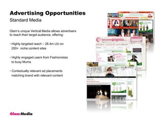 Standard MediaAdvertising OpportunitiesGlam’s unique Vertical Media allows advertisers to reach their target audience, offering: Highly targeted reach – 26.4m UU on     200+  niche content sites Highly engaged users from Fashionistas   to busy Mums Contextually relevant ad placements  matching brand with relevant content