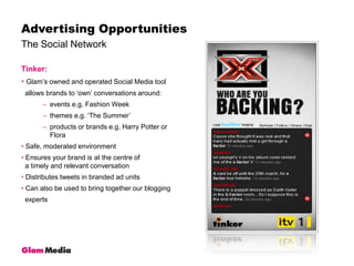 The Social NetworkAdvertising OpportunitiesTinker:Glam’s owned and operated Social Media tool   allows brands to ‘own’ conversations around:events e.g. Fashion Weekthemes e.g. ‘The Summer’ products or brands e.g. Harry Potter or Flora Safe, moderated environment Ensures your brand is at the centre of   a timely and relevant conversation Distributes tweets in branded ad units Can also be used to bring together our blogging   experts 