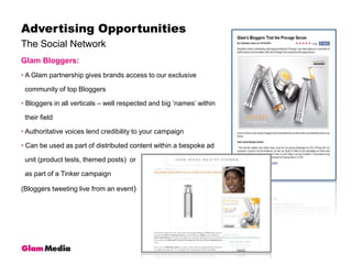 The Social NetworkAdvertising OpportunitiesGlam Bloggers: A Glam partnership gives brands access to our exclusive   community of top Bloggers Bloggers in all verticals – well respected and big ‘names’ within   their field Authoritative voices lend credibility to your campaign Can be used as part of distributed content within a bespoke ad   unit (product tests, themed posts)  or   as part of a Tinker campaign (Bloggers tweeting live from an event)