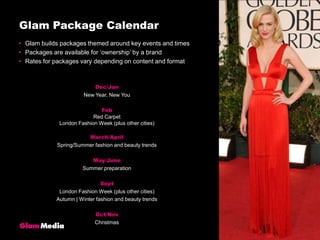 Glam Package CalendarGlam builds packages themed around key events and timesPackages are available for ‘ownership’ by a brandRates for packages vary depending on content and formatDec/JanNew Year, New YouFebRed CarpetLondon Fashion Week (plus other cities)March/AprilSpring/Summer fashion and beauty trendsMay/JuneSummer preparationSeptLondon Fashion Week (plus other cities)Autumn | Winter fashion and beauty trendsOct/NovChristmas