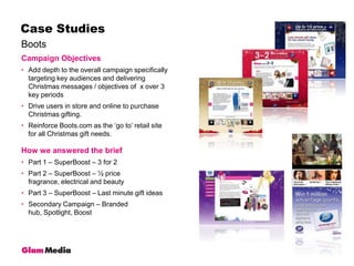 BootsCase StudiesCampaign ObjectivesAdd depth to the overall campaign specifically targeting key audiences and delivering Christmas messages / objectives of  x over 3 key periodsDrive users in store and online to purchase Christmas gifting.Reinforce Boots.com as the ‘go to’ retail site for all Christmas gift needs.How we answered the briefPart 1 – SuperBoost – 3 for 2Part 2 – SuperBoost – ½ price fragrance, electrical and beautyPart 3 – SuperBoost – Last minute gift ideasSecondary Campaign – Branded hub, Spotlight, Boost