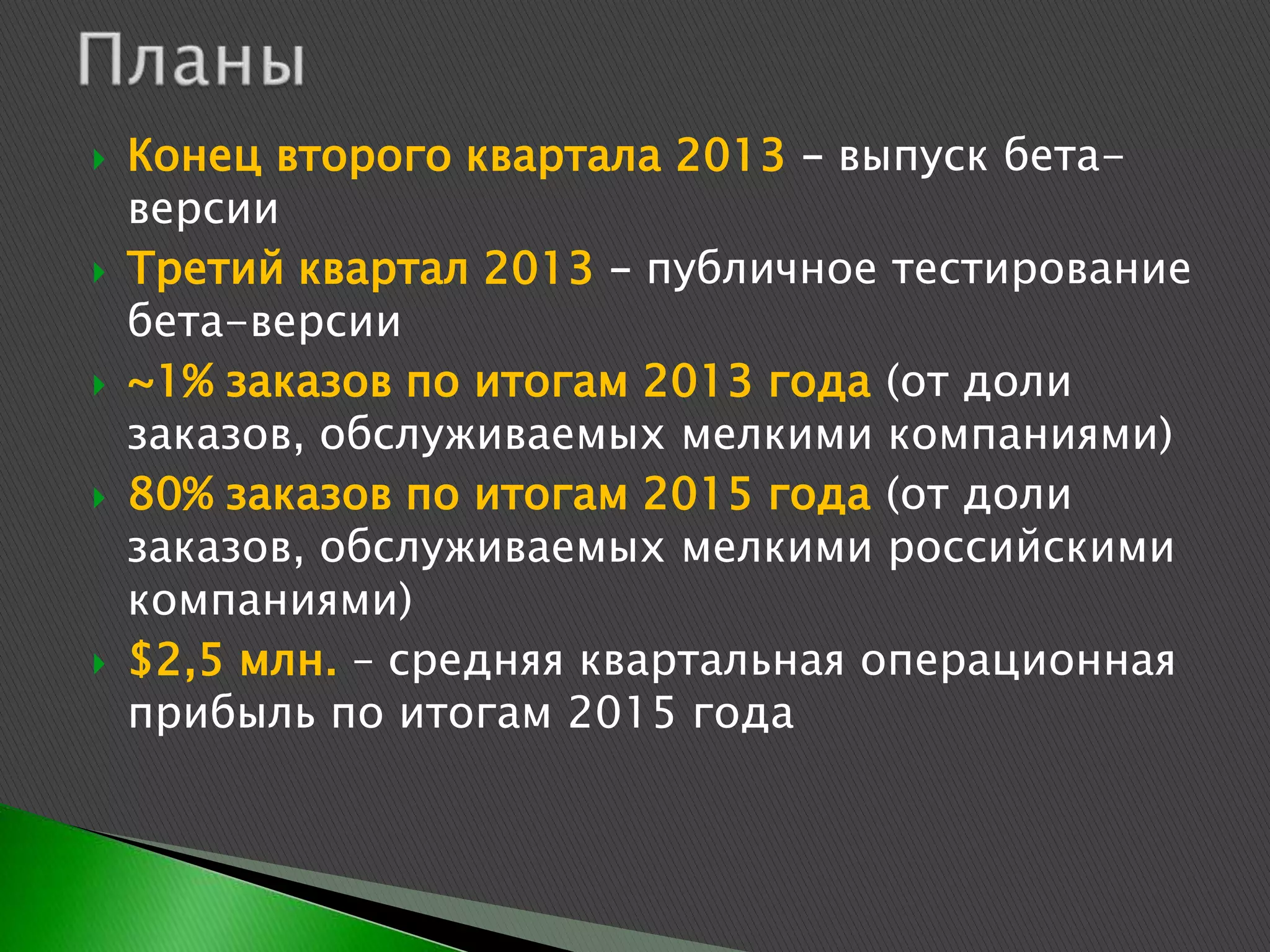    Конец второго квартала 2013 – выпуск бета-
    версии
   Третий квартал 2013 – публичное тестирование
    бета-версии
   ~1% заказов по итогам 2013 года (от доли
    заказов, обслуживаемых мелкими компаниями)
   80% заказов по итогам 2015 года (от доли
    заказов, обслуживаемых мелкими российскими
    компаниями)
   $2,5 млн. – средняя квартальная операционная
    прибыль по итогам 2015 года
 
