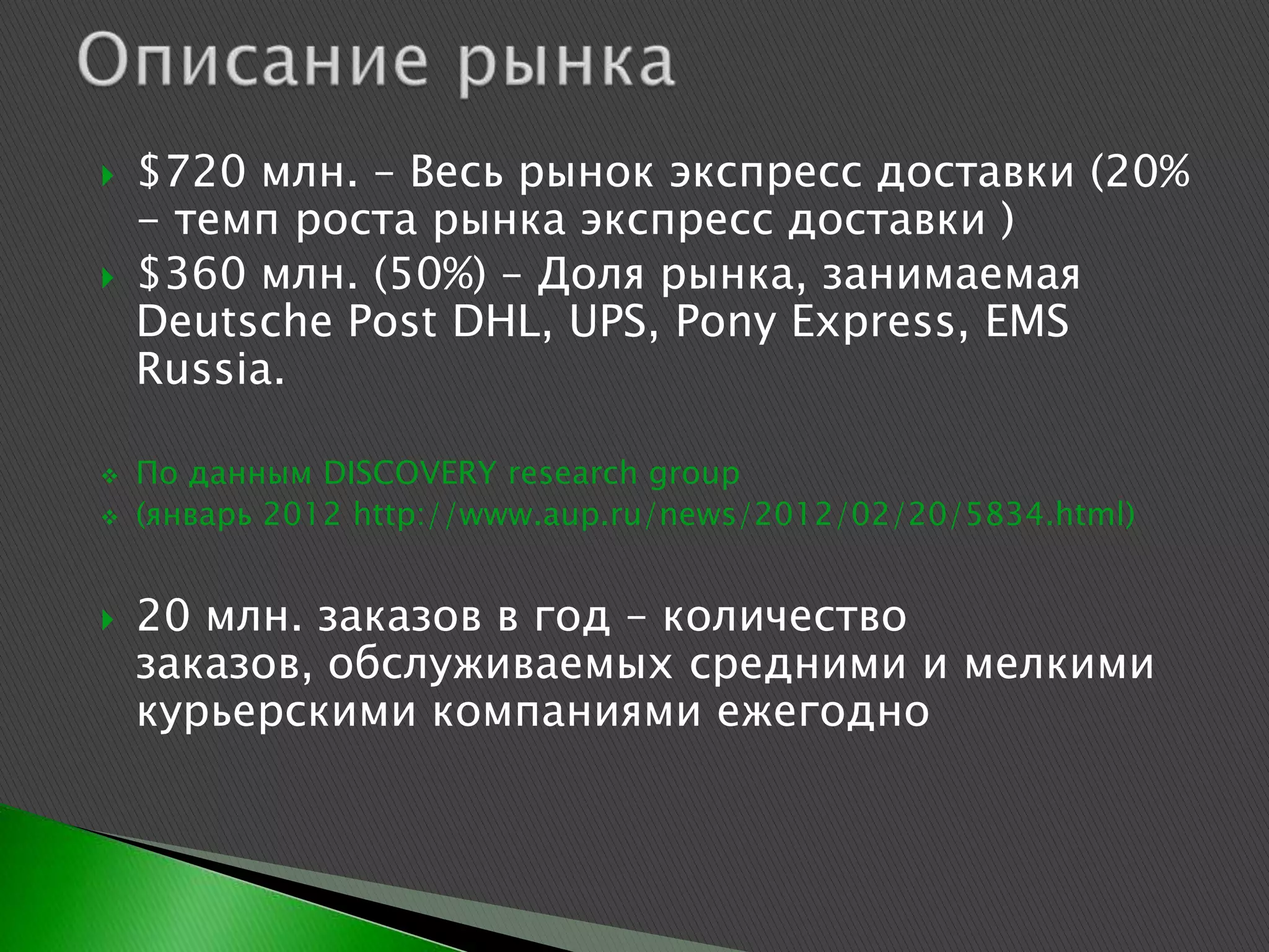    $720 млн. – Весь рынок экспресс доставки (20%
    - темп роста рынка экспресс доставки )
   $360 млн. (50%) – Доля рынка, занимаемая
    Deutsche Post DHL, UPS, Pony Express, EMS
    Russia.

   По данным DISCOVERY research group
   (январь 2012 http://www.aup.ru/news/2012/02/20/5834.html)


   20 млн. заказов в год – количество
    заказов, обслуживаемых средними и мелкими
    курьерскими компаниями ежегодно
 