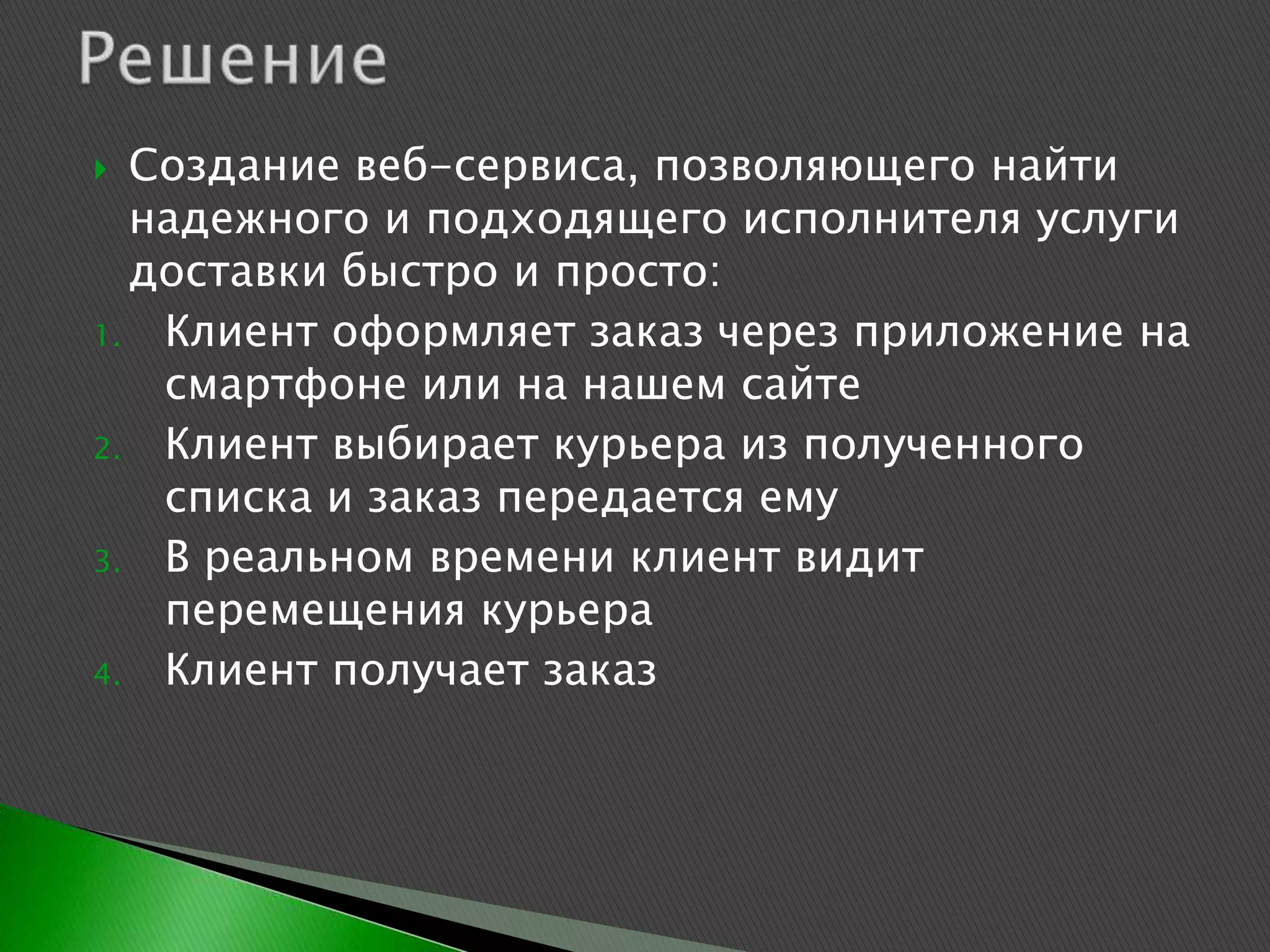  Создание веб-сервиса, позволяющего найти
  надежного и подходящего исполнителя услуги
  доставки быстро и просто:
1. Клиент оформляет заказ через приложение на
   смартфоне или на нашем сайте
2. Клиент выбирает курьера из полученного
   списка и заказ передается ему
3. В реальном времени клиент видит
   перемещения курьера
4. Клиент получает заказ
 