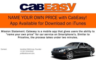 NAME YOUR OWN PRICE with CabEasy!
            App Available for Download on iTunes
Mission Statement: Cabeasy is a mobile app that gives users the ability to
   “name your own price” for car ser vice on Smar tphone’s. Similar to
             Priceline, the process takes under two minutes.



Contact:        Jonathan McKinney, Founder
                +1 917-224-0242
                jon@cabcorner.com
 
