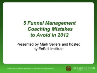 5 Funnel Management
                                     Coaching Mistakes
                                      to Avoid in 2012
                     Presented by Mark Sellers and hosted
                              by EcSell Institute



© 2008 Mark Sellers and Breakthrough SalesPerformance LLC Sales Consulting | www.breakthrough-sales.com
 