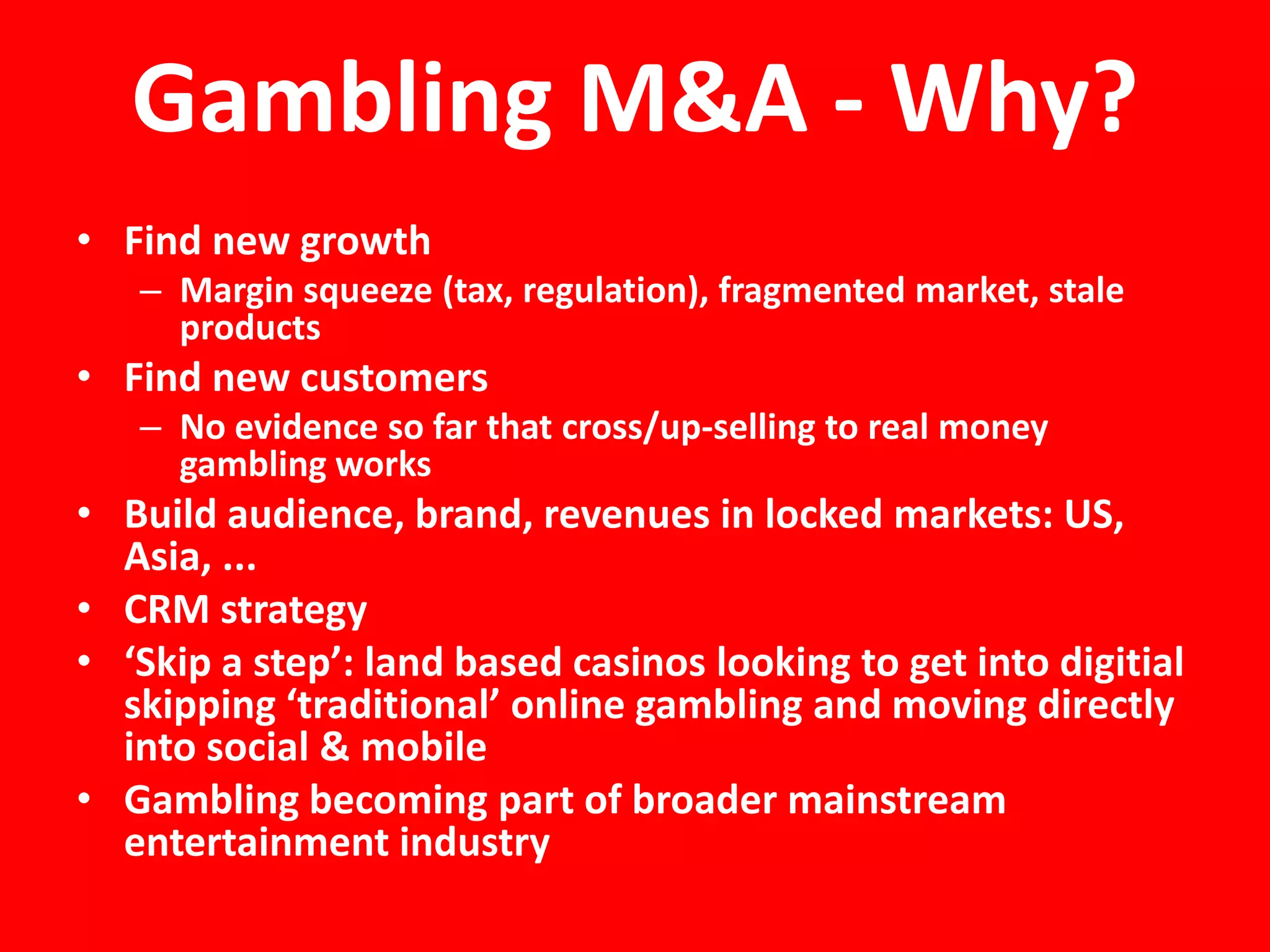 Gambling M&A - Why?
• Find new growth
   – Margin squeeze (tax, regulation), fragmented market, stale
     products
• Find new customers
   – No evidence so far that cross/up-selling to real money
     gambling works
• Build audience, brand, revenues in locked markets: US,
  Asia, ...
• CRM strategy
• ‘Skip a step’: land based casinos looking to get into digitial
  skipping ‘traditional’ online gambling and moving directly
  into social & mobile
• Gambling becoming part of broader mainstream
  entertainment industry
 