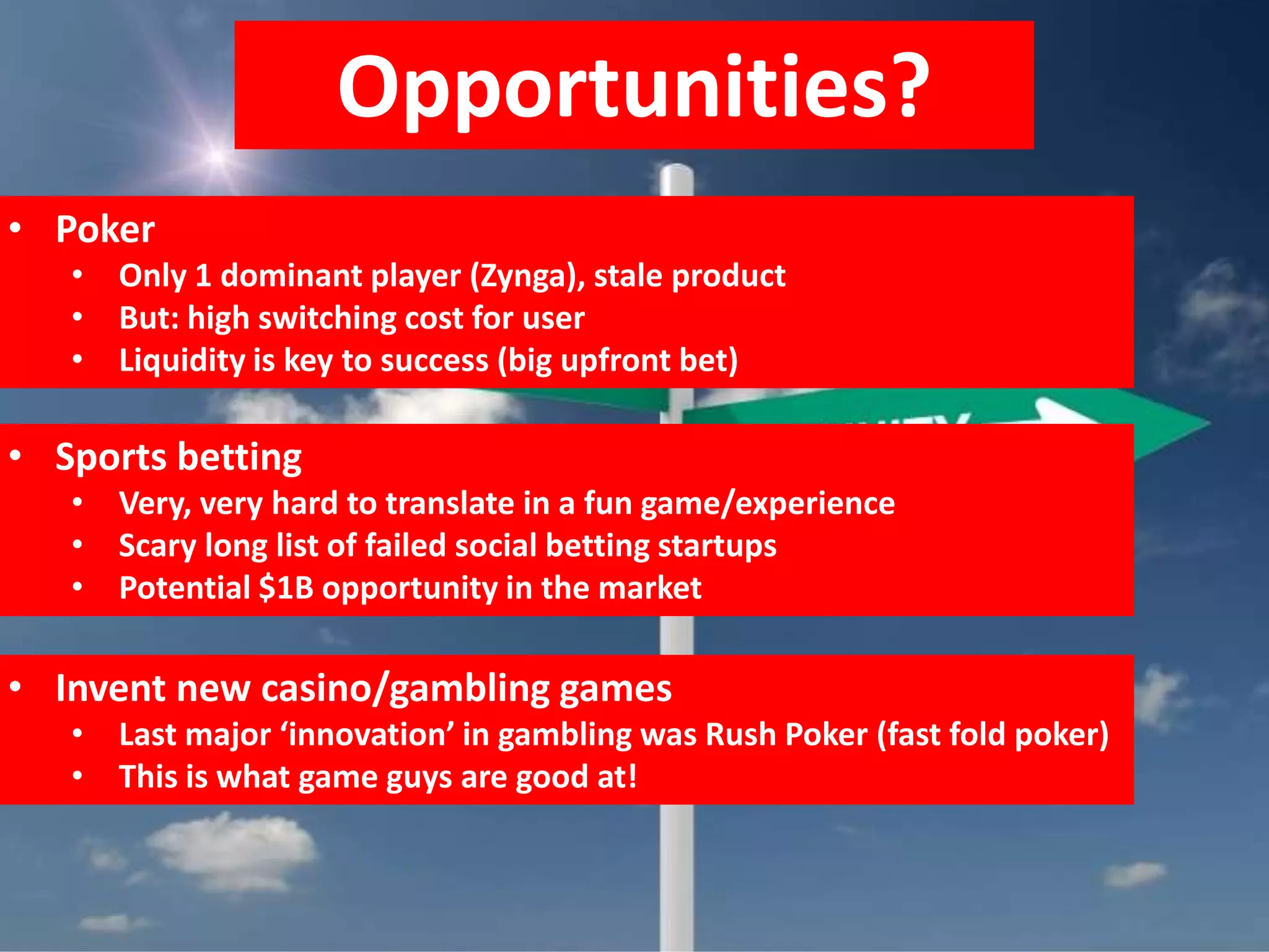 Opportunities?
• Poker
   • Only 1 dominant player (Zynga), stale product
   • But: high switching cost for user
   • Liquidity is key to success (big upfront bet)

• Sports betting
   • Very, very hard to translate in a fun game/experience
   • Scary long list of failed social betting startups
   • Potential $1B opportunity in the market

• Invent new casino/gambling games
   • Last major ‘innovation’ in gambling was Rush Poker (fast fold poker)
   • This is what game guys are good at!
 