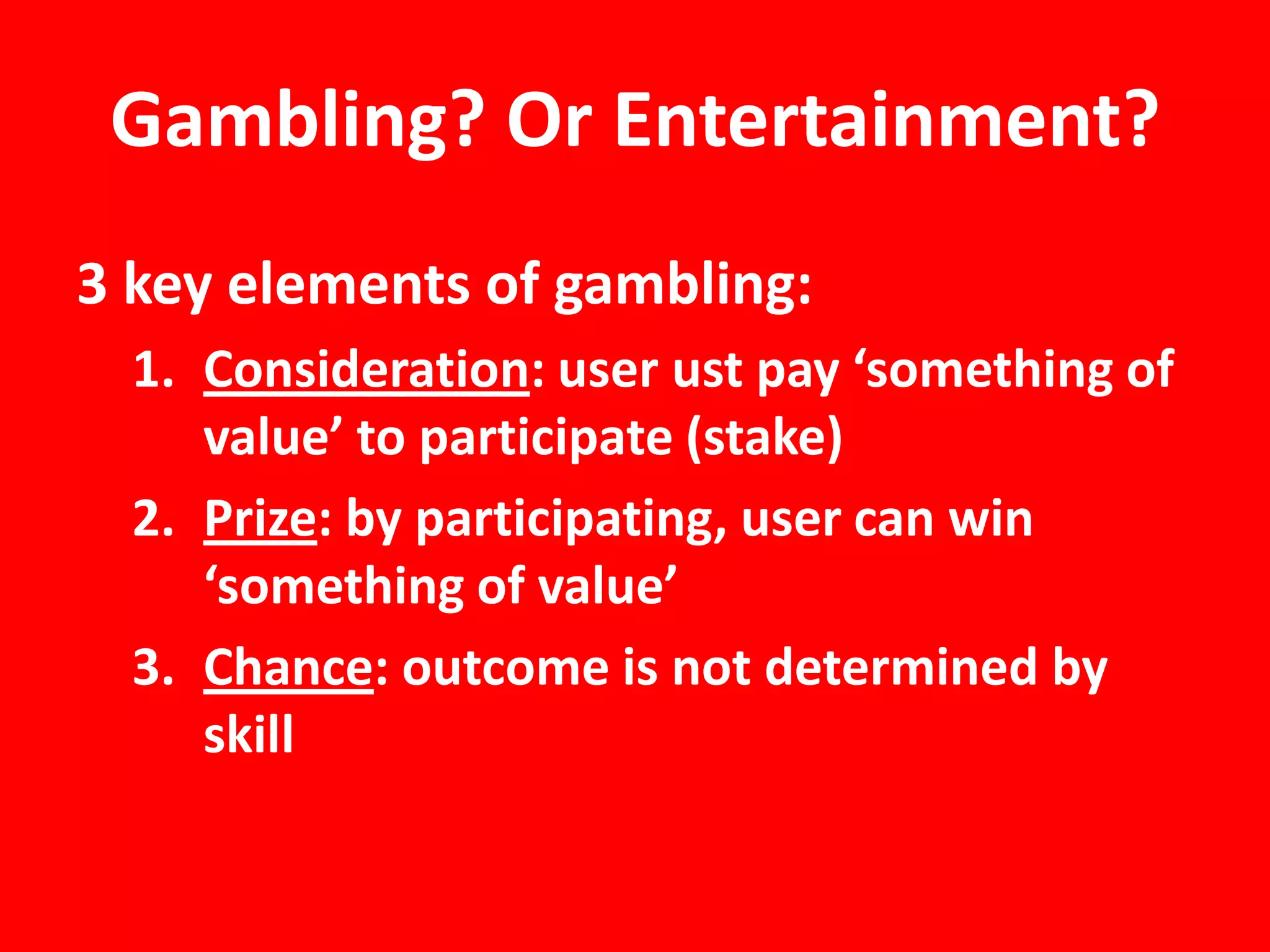 Gambling? Or Entertainment?
3 key elements of gambling:
  1. Consideration: user ust pay ‘something of
     value’ to participate (stake)
  2. Prize: by participating, user can win
     ‘something of value’
  3. Chance: outcome is not determined by
     skill
 
