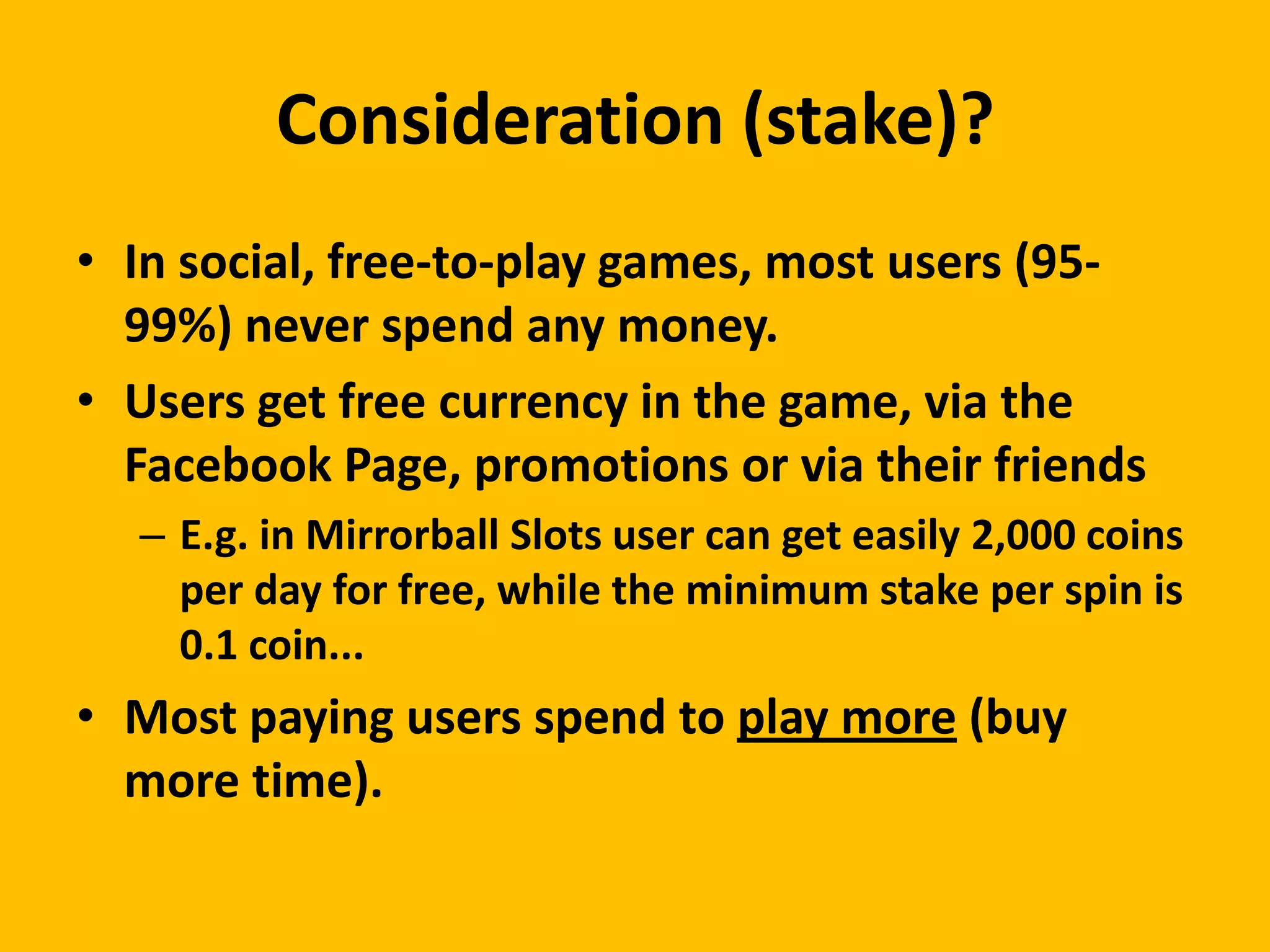 Consideration (stake)?
• In social, free-to-play games, most users (95-
  99%) never spend any money.
• Users get free currency in the game, via the
  Facebook Page, promotions or via their friends
  – E.g. in Mirrorball Slots user can get easily 2,000 coins
    per day for free, while the minimum stake per spin is
    0.1 coin...
• Most paying users spend to play more (buy
  more time).
 