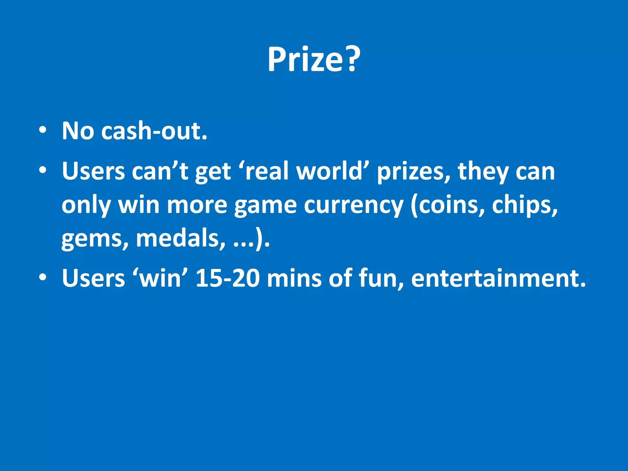 Prize?
• No cash-out.
• Users can’t get ‘real world’ prizes, they can
  only win more game currency (coins, chips,
  gems, medals, ...).
• Users ‘win’ 15-20 mins of fun, entertainment.
 