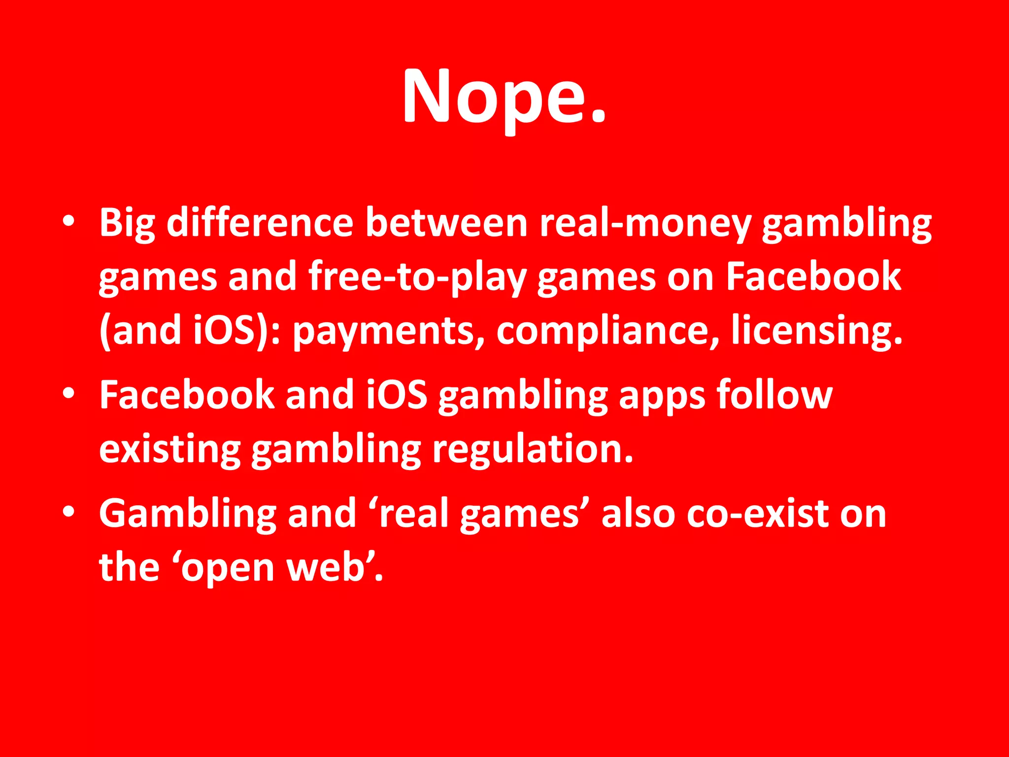 Nope.
• Big difference between real-money gambling
  games and free-to-play games on Facebook
  (and iOS): payments, compliance, licensing.
• Facebook and iOS gambling apps follow
  existing gambling regulation.
• Gambling and ‘real games’ also co-exist on
  the ‘open web’.
 