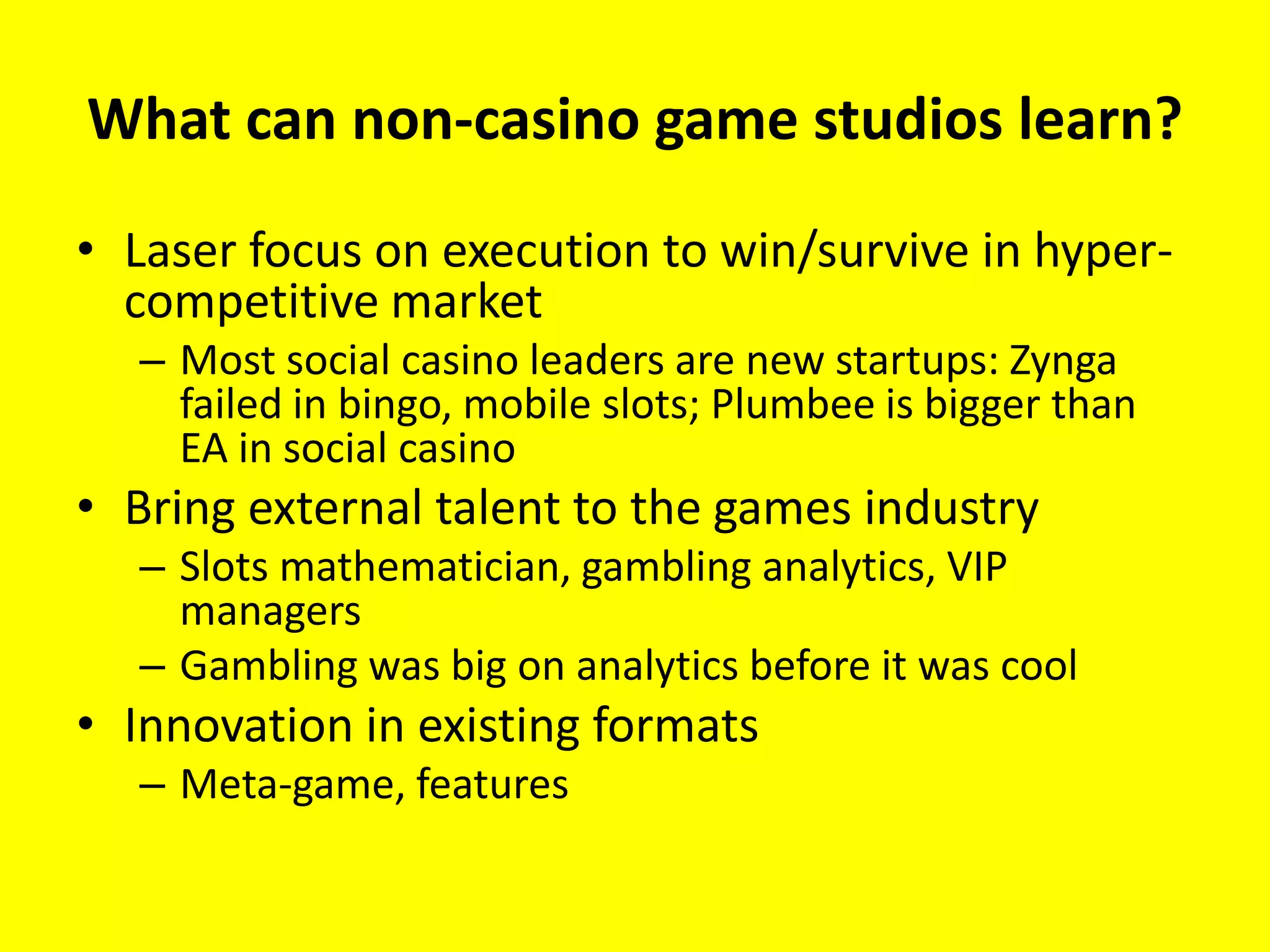 What can non-casino game studios learn?

• Laser focus on execution to win/survive in hyper-
  competitive market
  – Most social casino leaders are new startups: Zynga
    failed in bingo, mobile slots; Plumbee is bigger than
    EA in social casino
• Bring external talent to the games industry
  – Slots mathematician, gambling analytics, VIP
    managers
  – Gambling was big on analytics before it was cool
• Innovation in existing formats
  – Meta-game, features
 